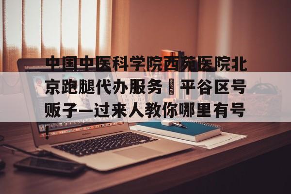 包含中國中醫科學院西苑醫院北京跑腿代辦服務	平谷區號販子—過來人教你哪里有號!的詞條