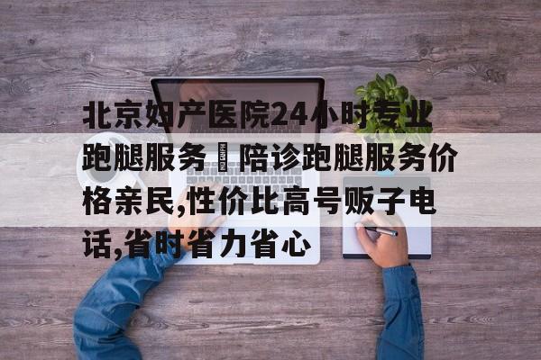 北京婦產(chǎn)醫(yī)院24小時(shí)專業(yè)跑腿服務(wù)	陪診跑腿服務(wù)價(jià)格親民,性價(jià)比高號(hào)販子電話,省時(shí)省力省心的簡單介紹