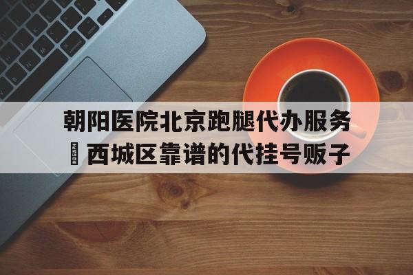 包含朝陽(yáng)醫(yī)院北京跑腿代辦服務(wù)	西城區(qū)靠譜的代掛號(hào)販子的詞條