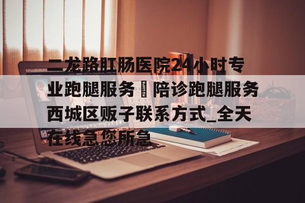 關于二龍路肛腸醫院24小時專業跑腿服務	陪診跑腿服務西城區販子聯系方式_全天在線急您所急的信息