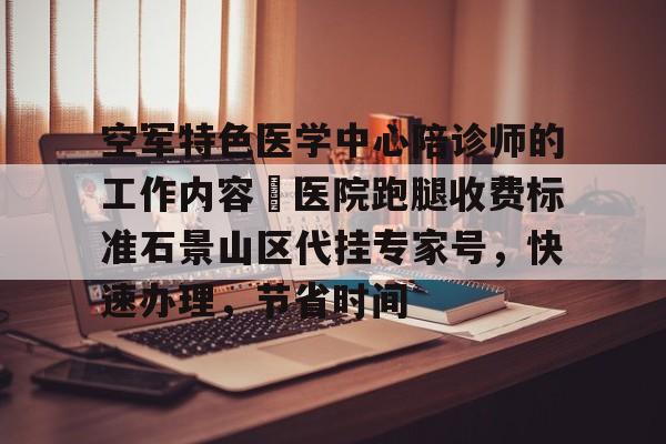 空軍特色醫(yī)學(xué)中心陪診師的工作內(nèi)容	醫(yī)院跑腿收費(fèi)標(biāo)準(zhǔn)石景山區(qū)代掛專家號，快速辦理，節(jié)省時(shí)間的簡單介紹