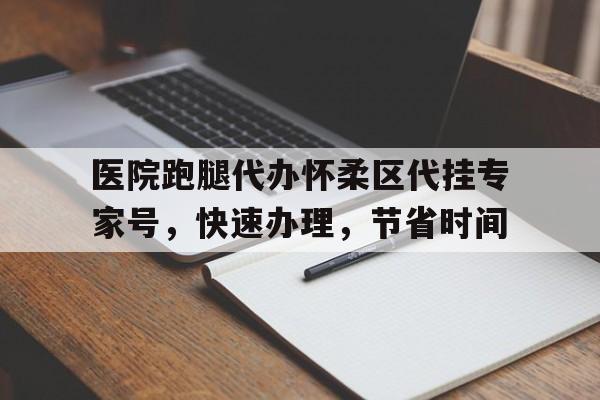 關于醫院跑腿代辦懷柔區代掛專家號，快速辦理，節省時間的信息
